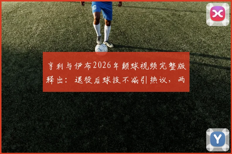 亨利与伊布2026年颠球视频完整版释出:退役后球技不减引热议,两人谁更胜一筹?