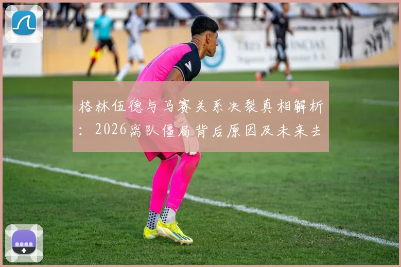 格林伍德与马赛关系决裂真相解析：2026离队僵局背后原因及未来去向预测