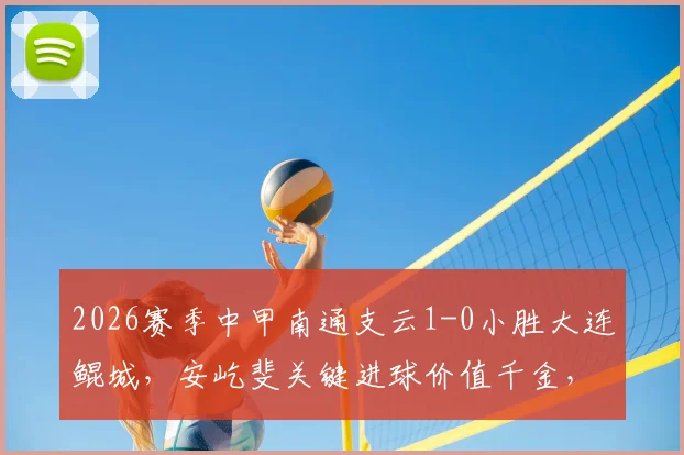 2026赛季中甲南通支云1-0小胜大连鲲城，安屹斐关键进球价值千金，全场战报深度解读