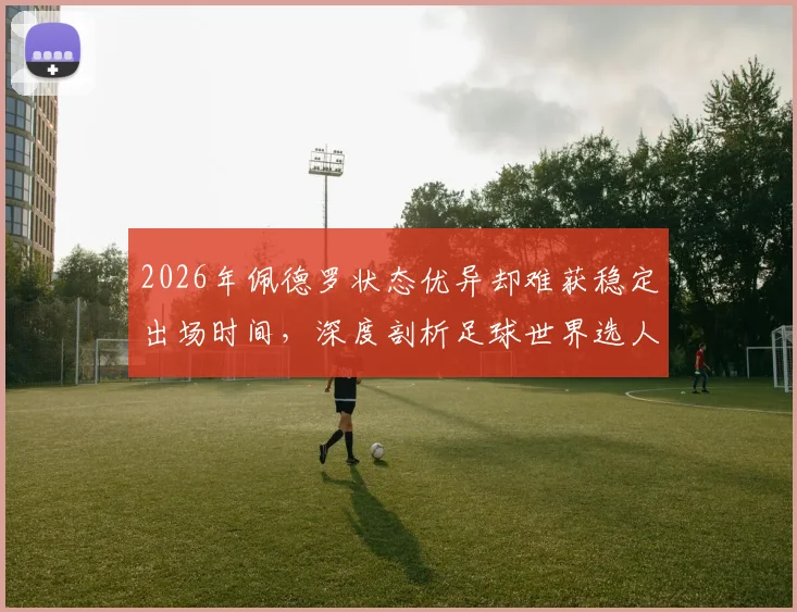 2026年佩德罗状态优异却难获稳定出场时间,深度剖析足球世界选人用人的现实考量与多重因素