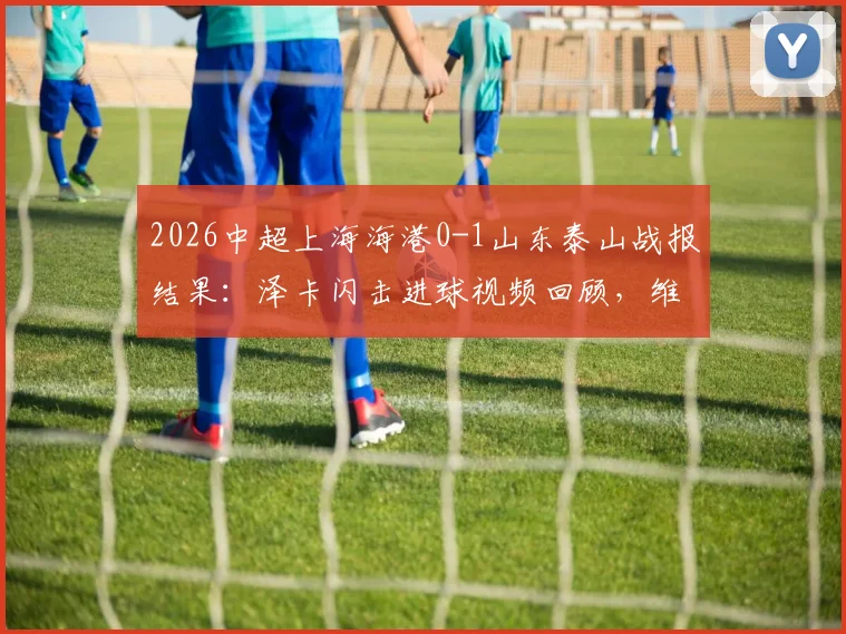 2026中超上海海港0-1山东泰山战报结果：泽卡闪击进球视频回顾，维塔尔失点原因与十人泰山赢球复盘