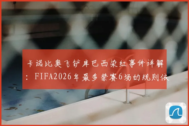 卡诺比奥飞铲库巴西染红事件详解:FIFA2026年最多禁赛6场的规则依据、球员伤情与球队影响分析