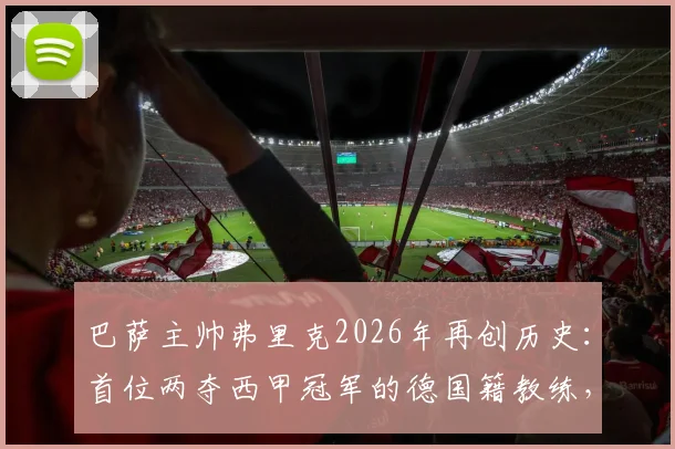 巴萨主帅弗里克2026年再创历史：首位两夺西甲冠军的德国籍教练，他的巴萨生涯与执教理念解析